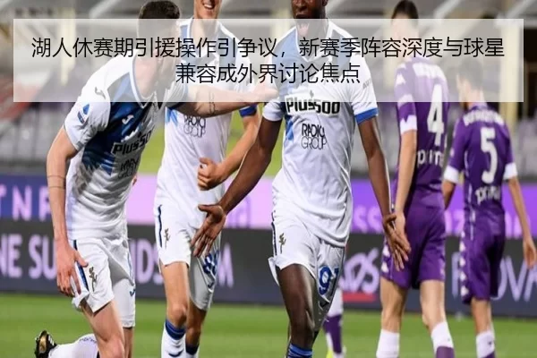 湖人休赛期引援操作引争议，新赛季阵容深度与球星兼容成外界讨论焦点